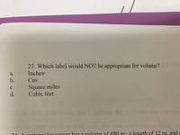 23. Which label would NOT be appropriate for volume?
a.
Inches³
b.
Cm³
C.
Square miles
Cubic feet
d.
noslond od to fl OS won zi 919dTgnibuste fol A CI dive son ahoddais
bas in
most rund bridov 2i vows it woll died buid woy badan
otongular garage has a volume of 480 m³, a length of 12 m, and a
21