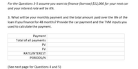 ### Financing a Car: Monthly Payments and Total Cost

**For the Questions 3-5, assume you want to finance (borrow) $12,000 for your next car and your interest rate will be 6%.**

**3. What will be your monthly payment and the total amount paid over the life of the loan if you finance for 48 months? Provide the car payment and the TVM inputs you used to calculate the payment.**

#### Payment Table

| Payment                  |                              |
|--------------------------|------------------------------|
| Total of all payments    |                              |
| PV (Present Value)       |                              |
| FV (Future Value)        |                              |
| RATE/INTEREST            |                              |
| PERIODS/N                |                              |

**Note:** TVM stands for Time Value of Money, which is a financial concept that describes the idea that money available now is worth more than the same amount in the future due to its earning potential.

(See next page for Questions 4 and 5)