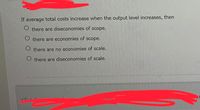 If average total costs increase when the output level increases, then
O there are diseconomies of scope.
O there are economies of scope.
O there are no economies of scale.
O there are diseconomies of scale.
