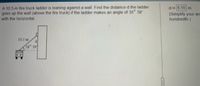 A 10.5-m fire truck ladder is leaning against a wall. Find the distanced the ladder
goes up the wall (above the fire truck) if the ladder makes an angle of 38° 39'
with the horizontal.
d 6.55 m
(Simplify your an
hundredth.)
10.5 m
3g0
39
