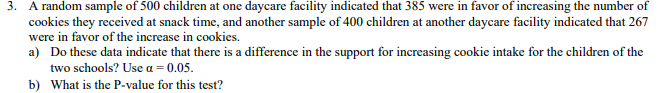 3.
A random sample of 500 children at one daycare facility indicated that 385 were in favor of increasing the number of
cookies they received at snack time, and another sample of 400 children at another daycare facility indicated that 267
were in favor of the increase in cookies.
a)
Do these data indicate that there is a difference in the support for increasing cookie intake for the children of the
two schools? Use α-0.05.
What is the P-value for this test?
b)
