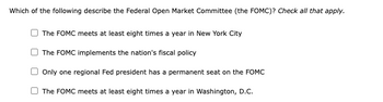 Which of the following describe the Federal Open Market Committee (the FOMC)? Check all that apply.
The FOMC meets at least eight times a year in New York City
The FOMC implements the nation's fiscal policy
Only one regional Fed president has a permanent seat on the FOMC
The FOMC meets at least eight times a year in Washington, D.C.