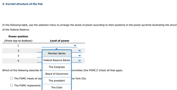 3. Current structure of the Fed
In the following table, use the selection menu to arrange the levels of power according to their positions in the power pyramid illustrating the struct
of the Federal Reserve.
Power position
(From top to bottom)
1
2
3
4
Which of the following describe th
The FOMC meets at lea
The FOMC implements
Level of power
Member Banks
Federal Reserve Banks
The Congress
Board of Governors
The president
The Chair
ommittee (the FOMC)? Check all that apply.
ew York City