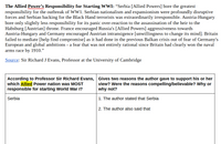 The Allied Power's Responsibility for Starting WWI: "Serbia [Allied Powers] bore the greatest
responsibility for the outbreak of WW1. Serbian nationalism and expansionism were profoundly disruptive
forces and Serbian backing for the Black Hand terrorists was extraordinarily irresponsible. Austria-Hungary
bore only slightly less responsibility for its panic over-reaction to the assassination of the heir to the
Habsburg [Austrian] throne. France encouraged Russia's [Allied Powers] aggressiveness towards
Austria-Hungary and Germany encouraged Austrian intransigence [unwillingness to change its mind]. Britain
failed to mediate [help find compromise] as it had done in the previous Balkan crisis out of fear of Germany's
European and global ambitions - a fear that was not entirely rational since Britain had clearly won the naval
arms race by 1910."
Source: Sir Richard J Evans, Professor at the University of Cambridge
According to Professor Sir Richard Evans, Gives two reasons the author gave to support his or her
which Allied Power nation was MOST
view? Were the reasons compelling/believable? Why or
why not?
responsible for starting World War I?
Serbia
1. The author stated that Serbia
2. The author also said that
