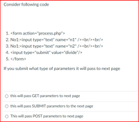 Consider following code
1. <form action="process.php">
2. No1:<input type="text" name="n1" /><br/><br/>
3. No1:<input type="text" name="n2" /><br/><br/>
4. <input type="submit" value="divide"/>
5. </form>
If you submit what type of parameters it will pass to next page
O this will pass GET parameters to next page
this will pass SUBMIT parameters to the next page
This will pass POST parameters to next page
