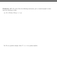 Proficiency #7. For each of the two following statements, give a counterexample to show
that the statement is false.
a. (Vr E Z)(3y E Z)(xy > x + y).
b. If n is a positive integer, then n2 + n+1 is a prime number.
