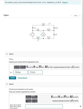 The currents i and it in the circuit in the figure are 8.0 A and - 4.0 A, respectively. Vis 200 V. (Figure 1)
Figure
Part A
Submit
Part B
Find ig
Express your answer with the appropriate units.
Value
Va
Request Answer
392
P⁹ P10 P30.
P16 . Pii n. ps .
P4. P15 =
502
m
Units
Find the power dissipated in each resistor.
Enter your answers separated by commas.
15 02
m
for Part A for Part Indo for Part redo for Part A reset for Part A keyboard shortcuts for Part A help for Part A
1102
ww
TZ vec X
for Part B for Part B
for Part B for Part B
30 Ω
ww
16 02
w
100
40
1 of 1
Vndo for Parts redo for Part B reset for Part B
keyboard shortcuts for Part B help for Part B
W