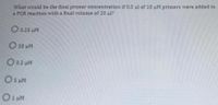 What would be the final primer concentration if 0.5 ul of 10 uM primers were added to
a PCR reaction with a final volume of 20 ul?
O0.25 uM
O 20 LM
O 0.2 uM
O s uM
