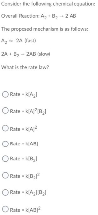 Consider the following chemical equation:
Overall Reaction: A2 + B2 - 2 AB
The proposed mechanism is as follows:
A2 = 2A (fast)
2A + B2 - 2AB (slow)
What is the rate law?
