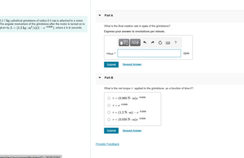 A2.1 kg cylindrical grindstone of radius 8.0 cm is attached to a motor.
The angular momentum of the grindstone after the motor is turned on is
given by L = (1.2 kg - m²/s) (1 - e-0.050t), where t is in seconds.
temView2assignment ProblemID-192015502
Part A
What is the final rotation rate in rpm of the grindstone?
Express your answer in revolutions per minute.
IVE ΑΣΦ
Wfinal =
Submit
Part B
T= (0.060 N-m)e-0.050t
Request Answer
What is the net torque 7 applied to the grindstone, as a function of time t?
O Te
Submit
-0.050t
Provide Feedback
T= (1.2 N-m) - e
O T = (0.030 N-m)e-0.050t
-0.050t
?
Request Answer
rpm