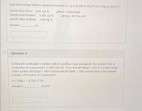 How much energy (heat) is required to convert 31.3 g of H2O() at 36.2°C to H2O(g) at 108.6°C?
specific heat of ice: 2.09 J/g. C
specific heat of water: 4.184 J/g.°C
AHfus 6.02 kJ/mol
AHvap 40.7 kJ/mol
specific heat of steam: 1.84 J/gC
Answer =
kJ
Question 8
Compound A undergoes a reaction with B to proluce C gas and liquid D. The standard heat of
combustion of compound A is -1,340.2 kJ/mol. Given that AH (B(g)) - -189.2 kJ/molAH"(C(g)] -
418.4 kJ/mol, AH(C(g)]--418.4 kJ/mol, and AH(D) -258.3 kJ/mol, what is the standard
enthalpy of formation of Compound A?
A+3 B(g) --> 2 C(g) +3 D)
Answer
KJ/mol
