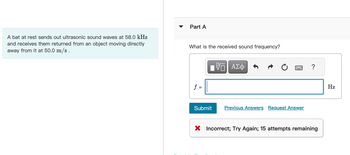 A bat at rest sends out ultrasonic sound waves at 58.0 kHz
and receives them returned from an object moving directly
away from it at 50.0 m/s.
Part A
What is the received sound frequency?
f =
Submit
VO
ΠΙ ΑΣΦ
Previous Answers Request Answer
?
X Incorrect; Try Again; 15 attempts remaining
Hz