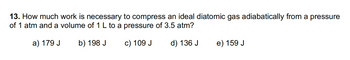 13. How much work is necessary to compress an ideal diatomic gas adiabatically from a pressure
of 1 atm and a volume of 1 L to a pressure of 3.5 atm?
a) 179 J
b) 198 J
c) 109 J
d) 136 J
e) 159 J