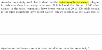 An urban comminity would like to show that the incidence of breast cancer is higher
in their area than in a nearby rural area. If it is found that 20 out of 200 adult
women in the urban comminity have breast cancer and 20 of 300 adult women
in the rural community have breast cancer, can we conclude at the 0.025 level of
1
significance that breast cancer is more prevalent in the urban comminity?