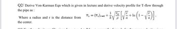 Q2/ Derive Von-Karman Eqn which is given in lecture and derive velocity profile for T-flow through
the pipe as:
V₁ = (T₁)=0+
+In 1-
Where a radius and r is the distance from
P
a
the center.