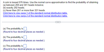 A coin is tossed 576 times. Use the normal curve approximation to find the probability of obtaining
(a) between 269 and 301 heads inclusive;
(b) exactly 292 heads;
(c) fewer than 261 or more than 321 heads.
Click here to view page 1 of the standard normal distribution table.
Click here to view page 2 of the standard normal distribution table.
(a) The probability is
(Round to four decimal places as needed.)
(b) The probability is ☐
(Round to four decimal places as needed.)
(c) The probability is
(Round to four decimal places as needed.)