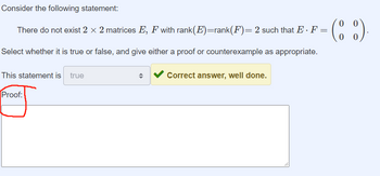 Consider the following statement:
0
There do not exist 2 × 2 matrices E, F with rank(E)=rank(F) = 2 such that E · F = (88)
Select whether it is true or false, and give either a proof or counterexample as appropriate.
This statement is true
Proof:
Correct answer, well done.