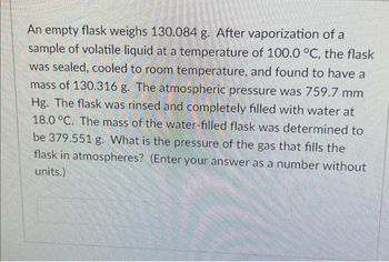 An empty flask weighs 130.084 g. After vaporization of a
sample of volatile liquid at a temperature of 100.0 °C, the flask
was sealed, cooled to room temperature, and found to have a
mass of 130.316 g. The atmospheric pressure was 759.7 mm
Hg. The flask was rinsed and completely filled with water at
18.0 °C. The mass of the water-filled flask was determined to
be 379.551 g. What is the pressure of the gas that fills the
flask in atmospheres? (Enter your answer as a number without
units.)