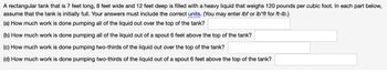 A rectangular tank that is 7 feet long, 8 feet wide and 12 feet deep is filled with a heavy liquid that weighs 120 pounds per cubic foot. In each part below,
assume that the tank is initially full. Your answers must include the correct units. (You may enter lbf or lb*ft for ft-lb.)
(a) How much work is done pumping all of the liquid out over the top of the tank?
(b) How much work is done pumping all of the liquid out of a spout 6 feet above the top of the tank?
(c) How much work is done pumping two-thirds of the liquid out over the top of the tank?
(d) How much work is done pumping two-thirds of the liquid out of a spout 6 feet above the top of the tank?