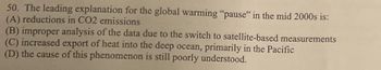 50. The leading explanation for the global warming "pause" in the mid 2000s is:
(A) reductions in CO2 emissions
(B) improper analysis of the data due to the switch to satellite-based measurements
(C) increased export of heat into the deep ocean, primarily in the Pacific
(D) the cause of this phenomenon is still poorly understood.