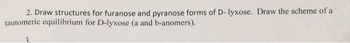 2. Draw structures for furanose and pyranose forms of D- lyxose. Draw the scheme of a
tautomeric equilibrium for D-lyxose (a and b-anomers).