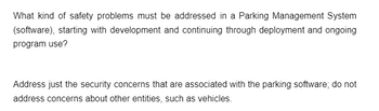 What kind of safety problems must be addressed in a Parking Management System
(software), starting with development and continuing through deployment and ongoing
program use?
Address just the security concerns that are associated with the parking software; do not
address concerns about other entities, such as vehicles.