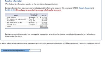 Required information
[The following information applies to the questions displayed below.]
Burbank Corporation (calendar-year-end) acquired the following property this year:(Use MACRS Table 1, Table 2 and
Exhibit 10-10.) (Round your answer to the nearest whole dollar amount.)
Asset
Used copier
New computer equipment
Furniture
New delivery truck
Luxury auto
Total
Placed in
Service
Basis
November 12 $ 11,400
17,600
35,600
22,600
73,600
$160,800
Maximum cost recovery deduction
June
July 15
October 28
January 31
Burbank acquired the copier in a nontaxable transaction when the shareholder contributed the copier to the business
in exchange for stock.
c. What is Burbank's maximum cost recovery deduction this year assuming it elects §179 expense and claims bonus depreciation?