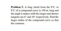 Problem 5. A long chord from the P.C. to
P.T. of a compound curve is 150 m. long and
the angle it makes with the longer and shorter
tangents are 6° and 10° respectively. Find the
larger radius of the compound curve so that
the common.
