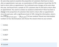 An auto shop wants to examine the proportion of customers that have to return
after an appointment. Last year, an examination of 350 customers found that 34.7%
had to return after an appointment. You instituted some changes at the auto shop
this year, and found from a sample of 375 customers that 41.6% had to return after
an appointment. You want to conduct an analysis to determine if there has been a
change in the proportion of customers that need to return after an appointment
since the past year, with a significance level of 10%. Using this information, what is
the SE (Pcurrent year
Plast year) of your analysis? Round any intermediate
numbers to four decimal places and choose the closest choice to your answer.
0.0361
0.0275
0.3827
0.0254
0.0149