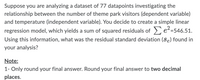 Suppose you are analyzing a dataset of 77 datapoints investigating the
relationship between the number of theme park visitors (dependent variable)
and temperature (independent variable). You decide to create a simple linear
regression model, which yields a sum of squared residuals of e²=546.51.
Using this information, what was the residual standard deviation (Se) found in
your analysis?
Note:
1- Only round your final answer. Round your final answer to two decimal
places.