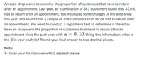 An auto shop wants to examine the proportion of customers that have to return
after an appointment. Last year, an examination of 381 customers found that 33.0%
had to return after an appointment. You instituted some changes at the auto shop
this year, and found from a sample of 258 customers that 36.2% had to return after
an appointment. You want to conduct a hypothesis test to determine if there has
been an increase in the proportion of customers that need to return after an
appointment since the past year, with a = 0. 10. Using this information, what is
the p in your analysis? Round your final answer to two decimal places.
Note:
1- Enter your final answer with 2 decimal places.