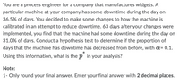 You are a process engineer for a company that manufactures widgets. A
particular machine at your company has some downtime during the day on
36.5% of days. You decided to make some changes to how the machine is
calibrated in an attempt to reduce downtime. 63 days after your changes were
implemented, you find that the machine had some downtime during the day on
31.0% of days. Conduct a hypothesis test to determine if the proportion of
days that the machine has downtime has decreased from before, with a= 0.1.
*
Using this information, what is the p in your analysis?
Note:
1- Only round your final answer. Enter your final answer with 2 decimal places.