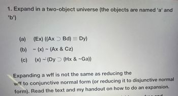 1. Expand in a two-object universe (the objects are named 'a' and
'b')
(a) (Ex) ((Ax Bd) = Dy)
(b)-(x)~ (Ax & Cz)
(c) (x) (Dy (Hx & ~Ga))
Expanding a wff is not the same as reducing the
wff to conjunctive normal form (or reducing it to disjunctive normal
form). Read the text and my handout on how to do an expansion.