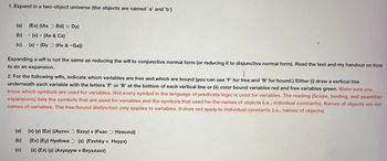 1. Expand in a two-object universe (the objects are named 'a' and 'b')
(a) (Ex) ((Ax Bd) = Dy)
(b)(x) (Ax & Cz)
(c) (x) (Dy (Hx & -Ga))
Expanding a wff is not the same as reducing the wff to conjunctive normal form (or reducing it to disjunctive normal form). Read the text and my handout on how
to do an expansion.
I
2. For the following wffs, indicate which variables are free and which are bound (you can use 'F' for free and 'B' for bound.) Either (i) draw a vertical line
underneath each variable with the letters 'F' or 'B' at the bottom of each vertical line or (ii) color bound variables red and free variables green. Make sure you
know which symbols are used for variables. Not every symbol in the language of predicate logic is used for variables. The reading (Scope, binding, and quantifier
expansions) lists the symbols that are used for variables and the symbols that used for the names of objects (i.e., individual constants). Names of objects are not
names of variables. The free/bound distinction only applies to variables. It does not apply to individual constants (i.e., names of objects)
(a)
(b)
(c)
(x) (y) (Ez) ((Ayzxv Bzzy) v (Fxac
Hzauzu))
(Ex) (Ey) Hyabwa (z) (Fzvhky v Hxyyx)
(z) (Ex) (y) (Axyzyyw v Bxyxzavz)