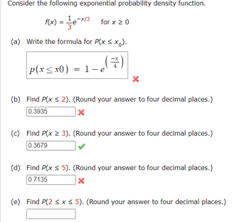 Consider the following exponential probability density function.
1
f(x) = — - e-x/³ for x ≥ 0
3
(a) Write the formula for P(x ≤ xo).
(3)
p(x≤x0) = 1-e
X
(b) Find P(x ≤ 2). (Round your answer to four decimal places.)
0.3935
X
(c) Find P(x > 3). (Round your answer to four decimal places.)
0.3679
(d) Find P(x ≤ 5). (Round your answer to four decimal places.)
0.7135
X
(e) Find P(2 ≤ x ≤ 5). (Round your answer to four decimal places.)