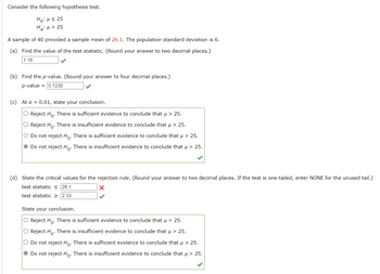 Consider the following hypothesis test.
Ho: μ ≤ 25
H₂:μ > 25
A sample of 40 provided a sample mean of 26.1. The population standard deviation is 6.
(a) Find the value of the test statistic. (Round your answer to two decimal places.)
1.16
(b) Find the p-value. (Round your answer to four decimal places.)
p-value = 0.1230
(c) At a = 0.01, state your conclusion.
O Reject Ho. There is sufficient evidence to conclude that μ > 25.
O Reject Ho. There is insufficient evidence to conclude that μ > 25.
O Do not reject Hō. There is sufficient evidence to conclude that μ > 25.
• Do not reject Ho. There is insufficient evidence to conclude that μ > 25.
(d) State the critical values for the rejection rule. (Round your answer to two decimal places. If the test is one-tailed, enter NONE for the unused tail.)
test statistic ≤ 26.1
X
test statistic ≥ 2.33
State your conclusion.
O Reject Ho. There is sufficient evidence to conclude that μ > 25.
O Reject H₂. There is insufficient evidence to conclude that μ > 25.
O Do not reject Ho. There is sufficient evidence to conclude that μ > 25.
Ⓒ Do not reject Ho. There is insufficient evidence to conclude that μ > 25.