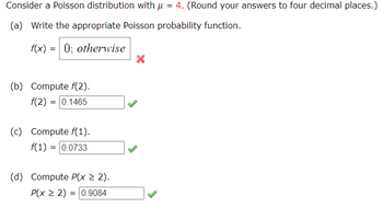 Consider a Poisson distribution with μ = 4. (Round your answers to four decimal places.)
(a) Write the appropriate Poisson probability function.
f(x) = 0; otherwise
(b) Compute f(2).
f(2)= 0.1465
(c) Compute f(1).
f(1) = 0.0733
(d) Compute P(x > 2).
P(x ≥ 2) = = 0.9084
X