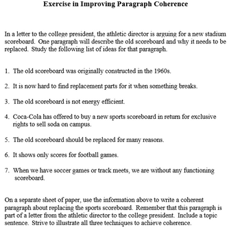 Exercise in Improving Paragraph Coherence
In a letter to the college president, the athletic director is arguing for a new stadium
scoreboard. One paragraph will describe the old scoreboard and why it needs to be
replaced. Study the following list of ideas for that paragraph.
1. The old scoreboard was originally constructed in the 1960s.
2. It is now hard to find replacement parts for it when something breaks.
3. The old scoreboard is not energy efficient.
4. Coca-Cola has offered to buy a new sports scoreboard in return for exclusive
rights to sell soda on campus.
5. The old scoreboard should be replaced for many reasons.
6. It shows only scores for football games.
7. When we have soccer games or track meets, we are without any functioning
scoreboard.
On a separate sheet of paper, use the information above to write a coherent
paragraph about replacing the sports scoreboard. Remember that this paragraph is
part of a letter from the athletic director to the college president. Include a topic
sentence. Strive to illustrate all three techniques to achieve coherence.