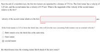 Near the end of a marathon race, the first two runners are separated by a distance of 75.0 m. The front runner has a velocity of
3.25 m/s, and the second runner has a velocity of 4.75 m/s. What is the magnitude of the velocity of the second runner
relative to the first?
velocity of the second runner relative to the first:
m/s
Incorrect
If the front runner is 215 m from the finish line, who will win the race, assuming both runners run at constant velocity?
Both runners cross the finish line at the same time.
front runner
second runner
By what distance does the winning runner finish ahead of the next runner?
