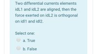 Two differential currents elements
idL1 and idL2 are aligned, then the
force exerted on idL2 is orthogonal
on idl1 and id|2.
Select one:
a. True
b. False
