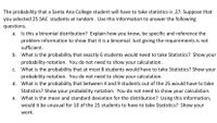 The probability that a Santa Ana College student will have to take statistics is .27. Suppose that
you selected 25 SAC students at random. Use this information to answer the following
questions.
Is this a binomial distribution? Explain how you know, be specific and reference the
problem information to show that it is a binomial. Just giving the requirements is not
sufficient.
b. What is the probability that exactly 6 students would need to take Statistics? Show your
probability notation. You do not need to show your calculation.
c. What is the probability that at most 8 students would have to take Statistics? Show your
probability notation. You do not need to show your calculation.
d. What is the probability that between 4 and 9 students out of the 25 would have to take
Statistics? Show your probability notation. You do not need to show your calculation.
e. What is the mean and standard deviation for the distribution? Using this information,
would it be unusual for 10 of the 25 students to have to take Statistics? Show your
work.
