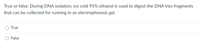 True or false: During DNA isolation, ice cold 95% ethanol is used to digest the DNA into fragments
that can be collected for running in an electrophoresis gel.
O True
False
