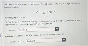 ==
The Laplace Transform turns a given function f = f(t) into a new function F = F(8) by way of an
improper integral:
F(s) = √ e™" f(t) dt.
est
Suppose f(t)=8t - 10.
8
(a) Find the set of real numbers & for which the improper integral defining F(s) converges. Answer in
interval notation. (To enter co, type "inf"; for-oo, type "-inf".)
Answer:
(2s+8)/s^2
(b) Find a simple formula for F(s), valid on the interval described in part (a).
Answer: F(s) (2s+8)/s^2
=