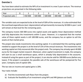 Exercise 1.
You have been asked to estimate the NPV of an investment in a new 5-year venture. The revenue
projections are presented in the following table.
0
Year
Projected sales
1
2
450 000 500 000
500 000
4
400 000 250 000
The variable costs are expected to be at the level of 50% of the revenues. It is also estimated that
the overhead expenditures (excl. depreciation) will permanently increase by 50 000 in year 1 and
will remain at that level for the remaining years.
The company invests 500 000 euros into capital assets and applies linear depreciation method
and fully depreciates the investments within 5 years. However, it is expected that the market
value of these capital assets is still 100 000 euros, and the company has an option to sell the
assets at that market price.
The project also needs investments into working capital. It is estimated that the working capital
needed to support the project is at the level of 15% of the annual revenues. The investments into
working capital are fully recovered after the project ends. The company has already spent 40 000
euros for the target market research. Moreover, when capital investment is made, the company
will start to use a small warehouse space, which is already fully depreciated in the accounts.
Instead of using the space as part of the project, it can also be sold for 200 000 euros (before any
taxes). If the project is accepted, the possible sale of the warehouse will be postponed for five
years. Company cost of capital 10%.
The tax rate on income and capital gains is 20%.
Your tasks include:
a) Find the incremental cash-flows from the project.
b) Evaluate the feasibility of an investment using NPV and IRR (please use Excel).