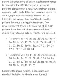 Studies are often done by pharmaceutical companies
to determine the effectiveness of a treatment
program. Suppose that a new AIDS antibody drug is
currently under study. It is given to patients once the
AIDS symptoms have revealed themselves. Of
interest is the average length of time in months
patients live once starting the treatment. Two
researchers each follow a different set of 40 AIDS
patients from the start of treatment until their
deaths. The following data (in months) are collected.
• Researcher 1: 3; 4; 11; 15; 16; 17; 22; 44; 37;
16; 14; 24; 25; 15; 26; 27; 33; 29; 35; 44; 13;
21; 22; 10; 12; 8; 40; 32; 26; 27; 31; 34; 29;
17; 8; 24; 18; 47; 33; 34
• Researcher 2: 3; 14; 11; 5; 16; 17; 28; 41; 31;
18; 14; 14; 26; 25; 21; 22; 31; 2; 35; 44; 23;
21; 21; 16; 12; 18; 41; 22; 16; 25; 33; 34; 29;
13; 18; 24; 23; 42; 33; 29
Compute the mean, median, mode, range, and
standard deviation for the data sets for each
