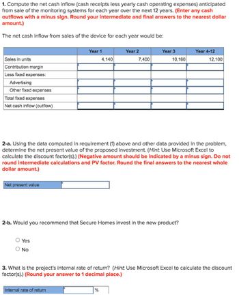 1. Compute the net cash inflow (cash receipts less yearly cash operating expenses) anticipated
from sale of the monitoring systems for each year over the next 12 years. (Enter any cash
outflows with a minus sign. Round your intermediate and final answers to the nearest dollar
amount.)
The net cash inflow from sales of the device for each year would be:
Sales in units
Contribution margin
Less fixed expenses:
Advertising
Other fixed expenses
Total fixed expenses
Net cash inflow (outflow)
Year 1
Year 2
Year 3
Year 4-12
4,140
7,400
10,160
12,100
2-a. Using the data computed in requirement (1) above and other data provided in the problem,
determine the net present value of the proposed investment. (Hint: Use Microsoft Excel to
calculate the discount factor(s).) (Negative amount should be indicated by a minus sign. Do not
round intermediate calculations and PV factor. Round the final answers to the nearest whole
dollar amount.)
Net present value
2-b. Would you recommend that Secure Homes invest in the new product?
○ Yes
○ No
3. What is the project's internal rate of return? (Hint: Use Microsoft Excel to calculate the discount
factor(s).) (Round your answer to 1 decimal place.)
Internal rate of return
%