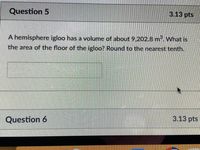 Question 5
3.13 pts
A hemisphere igloo has a volume of about 9,202.8 m. What is
the area of the floor of the igloo? Round to the nearest tenth.
3.13 pts
Question 6
