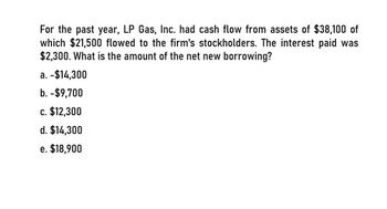 For the past year, LP Gas, Inc. had cash flow from assets of $38,100 of
which $21,500 flowed to the firm's stockholders. The interest paid was
$2,300. What is the amount of the net new borrowing?
a. -$14,300
b. -$9,700
c. $12,300
d. $14,300
e. $18,900