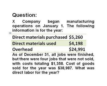 Question:
X
Company began manufacturing
operations on January 1. The following
information is for the year:
Direct materials purchased $5,260
Direct materials used
Overhead
$4,198
$24,991
As of December 31, all jobs were finished,
but there were four jobs that were not sold,
with costs totaling $1,358. Cost of goods
sold for the year was $38,987. What was
direct labor for the year?