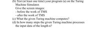 (b) Test (at least one time) your program (a) on the Turing
Machine Simulator.
Give the screen images:
- before the work of TMS
- after the work of TMS
(c) What the given Turing machine computes?
(d) In how many steps the given Turing machine processes
the input data of the length n?
